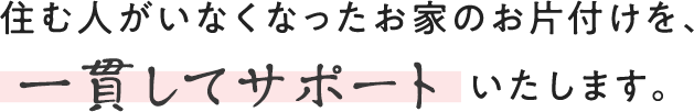 住む人がいなくなったお家のお片付けを、一貫してサポートいたします。