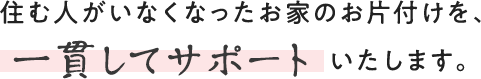 住む人がいなくなったお家のお片付けを、一貫してサポートいたします。